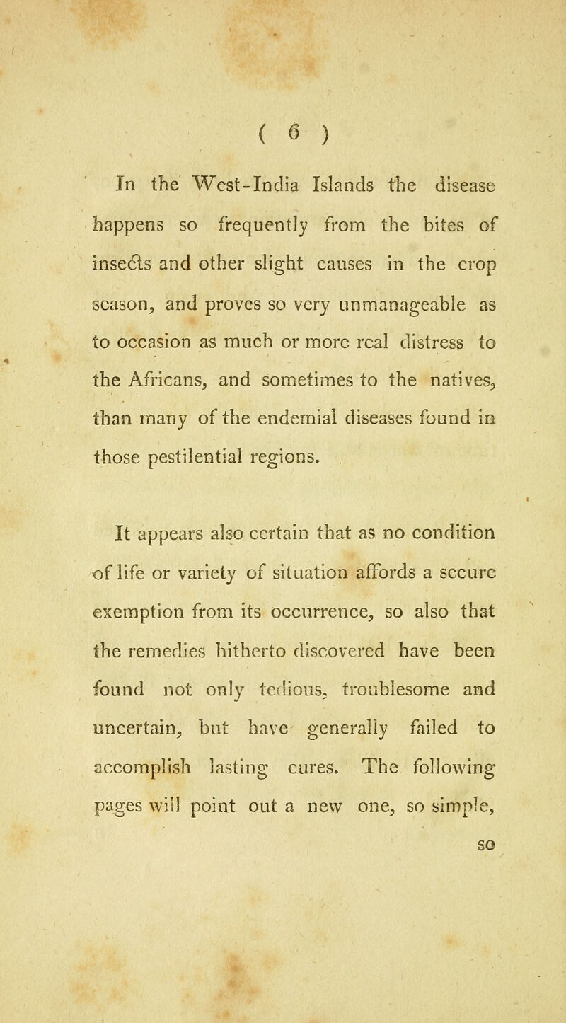 In the West-India Islands the disease happens so frequently from the bites of insedls and other slight causes in the crop season, and proves so very unmanageable as to occasion as much or more real distress to the Africans, and sometimes to the natives, than many of the endemial diseases found in those pestilential regions. It appears also certain that as no condition of life or variety of situation affords a secure exemption from its occurrence, so also that the remedies hitherto discovered have been found not only tedious, troublesome and uncertain, but have generally failed to accomplish lasting cures. The following pages will point out a new one, so simple, so