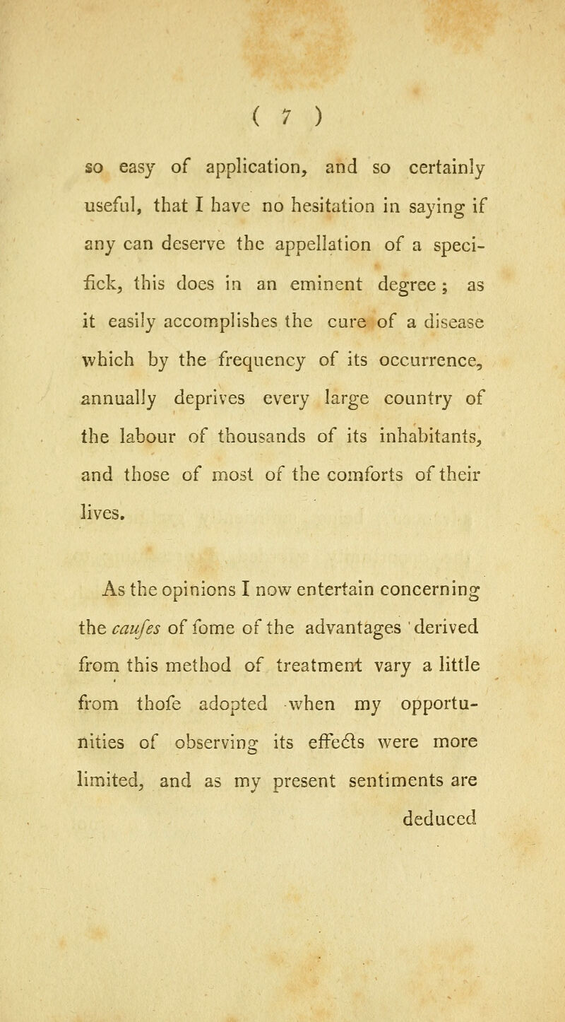 ( 1 ) so easy of application, and so certainly useful, that I have no hesitation in saying if any can deserve the appellation of a speci- fick, this does in an eminent degree ; as it easily accomplishes the care of a disease which by the frequency of its occurrence, annually deprives every large country of the labour of thousands of its inhabitants, and those of most of the comforts of their lives. As the opinions I now entertain concerning \ht caujes of fome of the advantages derived from this method of treatment vary a little from thofe adopted when my opportu- nities of observing its effeds were more limited, and as my present sentiments are deduced