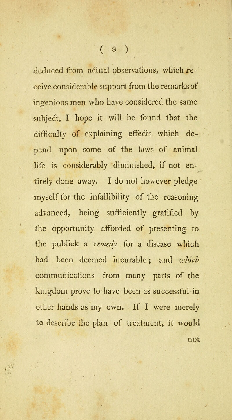 deduced from adlual observations^ which ^re- ceive considerable support from the remarks of ingenious men who have considered the same subjec^lj I hope it will be found that the difficulty of explaining efFeds which de- pend upon some of the laws of animal life is considerably diminished, if not en- tirely done away. I do not however pledge myself for the infallibility of the reasoning advanced, being sufficiently gratified by the opportunity affiDrded of presenting to the publick a remedy for a disease which had been deemed incurable; and ivhich communications from many parts of the kingdom prove to have been as successful in other hands as my own. If I were merely to describe the plan of treatment, it would not