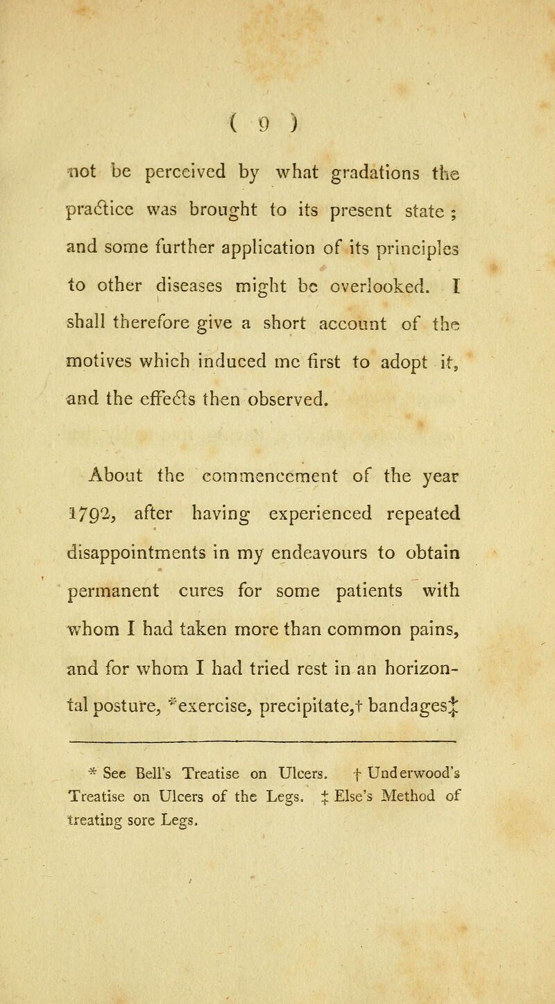 id) tiot be perceived by what gradations the pradlice was brought to its present state ; and some further application of its principles to other diseases might be overlooked. I shall therefore give a short account of the motives which induced me first to adopt it, and the effedls then observed. About the commencement of the year 179^5 after having experienced repeated disappointments in my endeavours to obtain permanent cures for some patients with whom I had taken more than common pains, and for whom I had tried rest in an horizon- tal posture^ ^^exercise, precipitate^! bandagesj * See Bell's Treatise on Ulcers. f Underwood's Treatise on Ulcers of the Legs. :{: Else's Method of treating sore Legs.