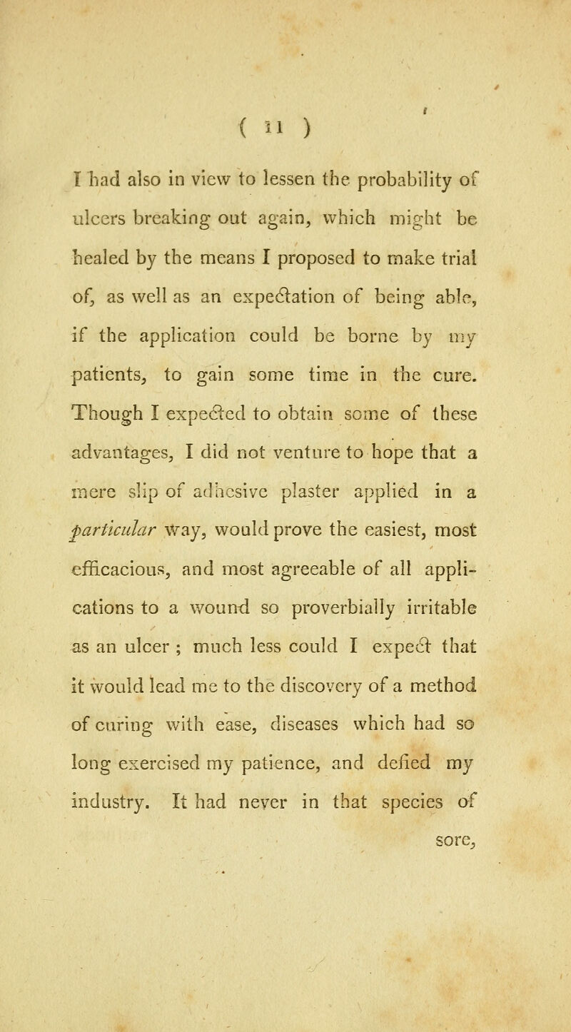 I had also in view to lessen the probability of ulcers breaking out again, which might be healed by the means I proposed to make trial of, as well as an expedlation of being able, if the application could be borne by my patients, to gain some time in the cure. Though I expeded to obtain some of these advantages, I did not venture to hope that a mere slip of adhesive plaster applied in a particular Way, would prove the easiest, most efficacious, and most agreeable of all appli- cations to a wound so proverbially irritable as an ulcer ; much less could I expecl that it would lead me to the discovery of a method of caring with ease, diseases which had so long exercised my patience, and defied my industry. It had never in that species o? sore.