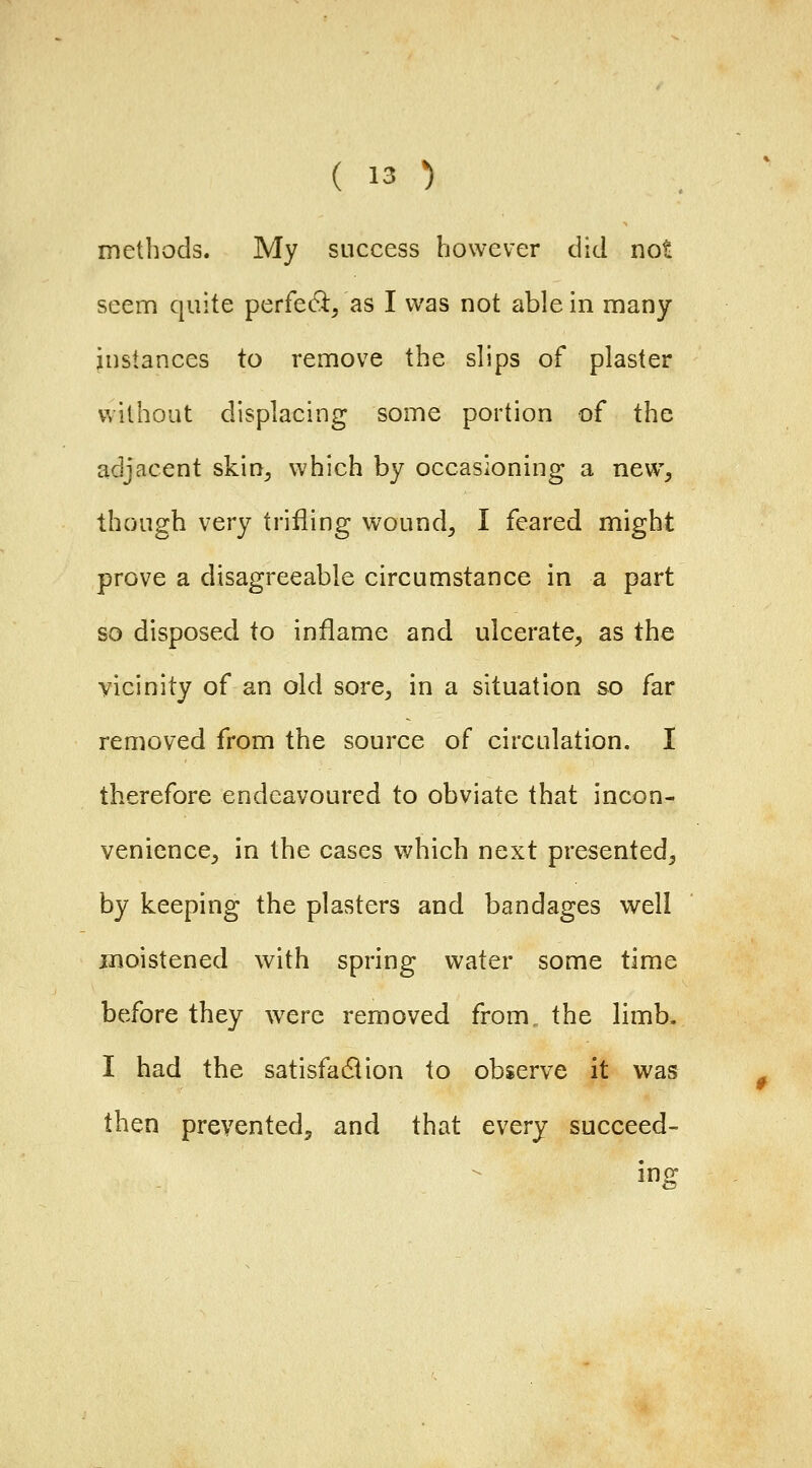 methods. My success however did not seem quite perfe(9:/as I was not able in many instances to remove the slips of plaster without displacing some portion of the adjacent skin^ which by occasioning a new^ though very trifling wound, I feared might prove a disagreeable circumstance in a part so disposed to inflame and ulcerate, as the vicinity of an old sore, in a situation so far removed from the source of circulation. I therefore endeavoured to obviate that incon- venience, in the cases which next presented, by keeping the plasters and bandages well moistened with spring water some time before they wxre removed from, the limb. I had the satisfadiion to observe it was then prevented^ and that every succeed- ing