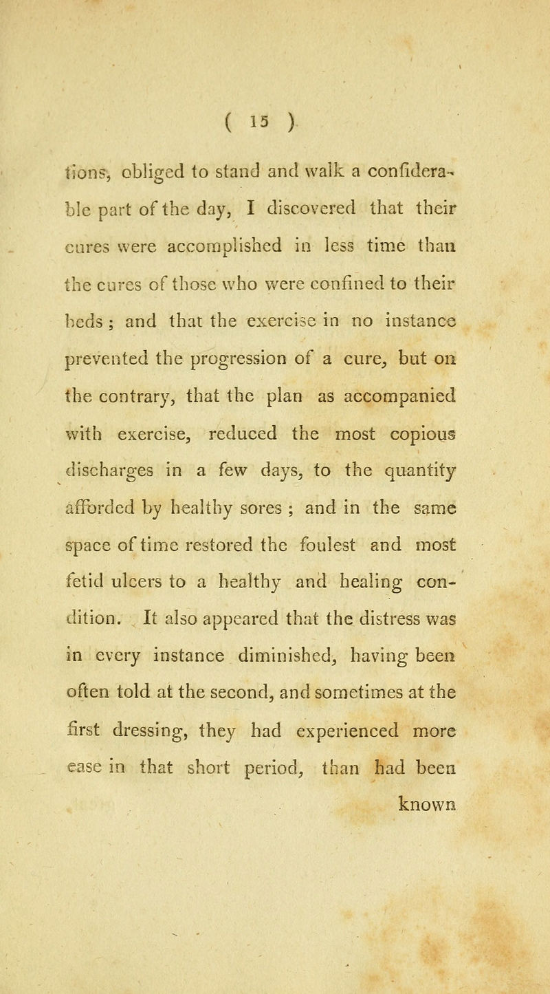 tions, obliged to stand and walk a confidera- ble part of the day, I discovered that their cures were accomplished in less time than the cures of those who were confined to their beds ; and that the exercise in no instance prevented the progression of a cure^ but on the contrary, that the plan as accompanied with exercise, reduced the most copious discharges in a few days, to the quantity afforded by healthy sores ; and in the same space of time restored the foulest and most fetid ulcers to a healthy and healing con- dition. It also appeared that the distress was in every instance diminished, having been often told at the second, and sometimes at the first dressing, they had experienced more ease in that short period, than had been known