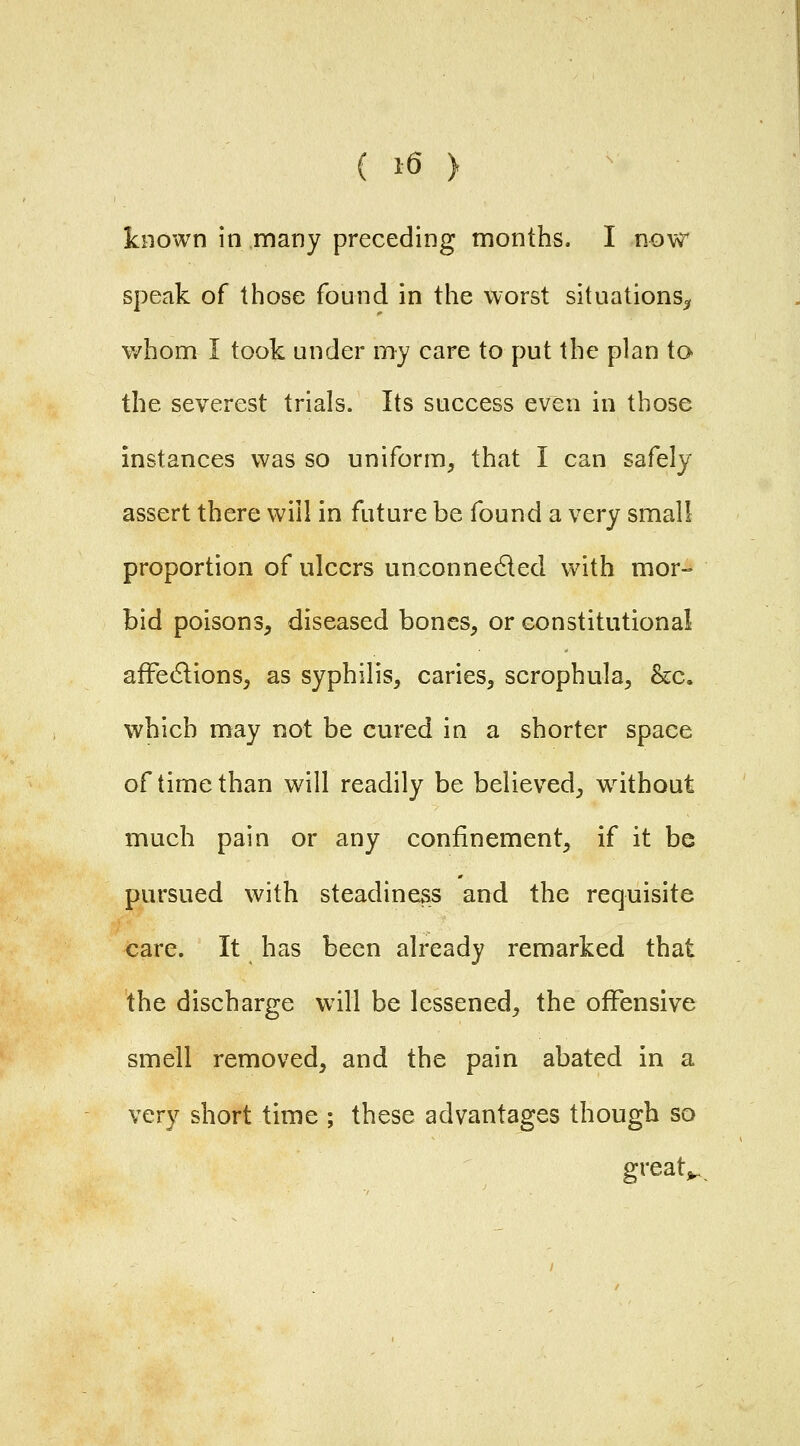 known in many preceding months. I now speak of those found in the worst situations^ v/hom I took under my care to put the plan to the severest trials. Its success even in those instances was so uniform, that I can safely assert there will in future be found a very small proportion of ulcers unconneded with mor- bid poisons, diseased bones, or constitutional afFecflions, as syphilis, caries, scrophula, &c. which may not be cured in a shorter space of time than will readily be believed, without much pain or any confinement, if it be pursued with steadiness and the requisite care. It has been already remarked that the discharge will be lessened, the offensive smell removed, and the pain abated in a very short time ; these advantages though so greats