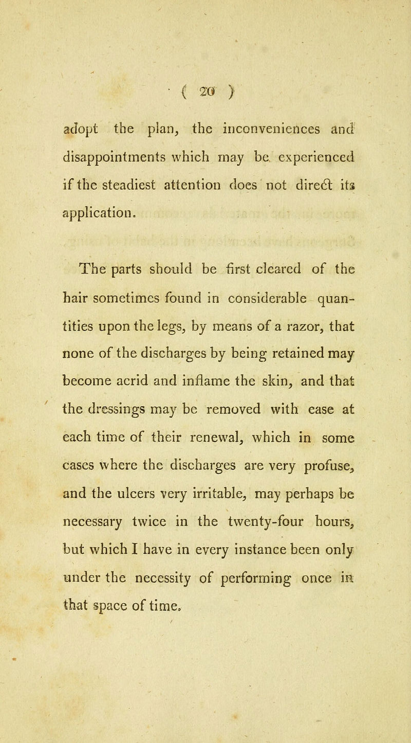 adopt the plan^ the inconveniences and disappointments which may be experienced if the steadiest attention does not dire6l its application. The parts should be first cleared of the hair sometimes found in considerable quan- tities upon the legs^ by means of a razor, that none of the discharges by being retained may become acrid and inflame the skin, and that the dressings may be removed with ease at each time of their renewal, which in some cases where the discharges are very profuse^ and the ulcers very irritable, may perhaps be necessary twice in the twenty-four hours^ but which I have in every instance been only under the necessity of performing once m that space of time.