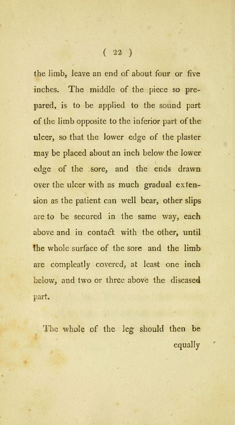 the limb, leave an end of about four or five inches. The middle of the piece so pre- pared, is to be applied to the sound part of the limb opposite to the inferior part of the ulcer, so that the lower cdgo, of the plaster may be placed about an inch belov^ the lower edge of the sore, and the ends drawn over the ulcer with as much gradual exten- sion as the patient can well bear, other slips are to be secured in the same way, each above and in contadl vnih the other, until the whole surface of the sore and the limb are compleatly covered, at least one inch below, and two or three above the diseased part. The whole of the leg should then be equally