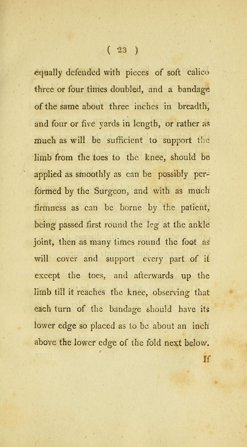 ( ^3 ) equally defended with pieces of soft calico three or four times doubled, and a bandage of the same about three inches in breadth, and four or five yards in lengthy or rather as xiiuch as will be sufficient to support the limb from the ioes to the knee, should be applied as smoothly as can be possibly per- formed by the Surgeon, and with as much firmness as can be borne by the patient^ being passed first round the leg at the ankle joint, then as many times round the foot as will cover and support every part of it except the toes, and afterwards up the limb till it reaches the knee, observing that each turn of the bandage should have its lower edge so placed as to be about an inch above the lower edge of the fold next below. If