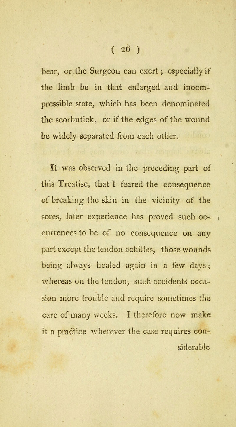 bear, orthe Surgeon can exert; especially if the limb be in that enlarged and inocm- pressible state, which has been denominated the scorbutick, or if the edges of the wound be widely separated from each other. ft was observed in the preceding part of this Treatise, that I feared the consequence of breaking the skin in the vicinity of the sores, later experience has proved such oc- , currences to be of no consequence on any part except the tendon achilles, those wounds being always healed again in a few days; whereas on the tendon, such accidents occa- sion more trouble and require sometimes the care of many weeks. I therefore now make it a practice wherever the case requires con-- siderable