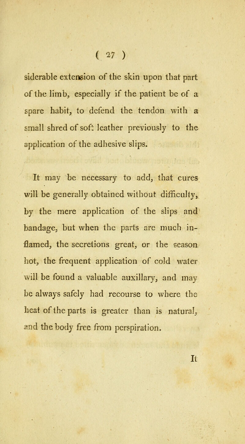 siderable extension of the skin upon that part of the limb, especially if the patient be of a spare habit, to defend the tendon with a small shred of soft leather previously to the application of the adhesive slips. It may be necessary to add, that cures w\]\ be generally obtained without difficulty, by the mere application of the slips and bandage, but when the parts are much in- flamed, the secretions great, or the season hot, the frequent application of cold water will be found a valuable auxiliary, and may be always safely had recourse to where the beat of the parts is greater than is natural^ and the body free from perspiration. It