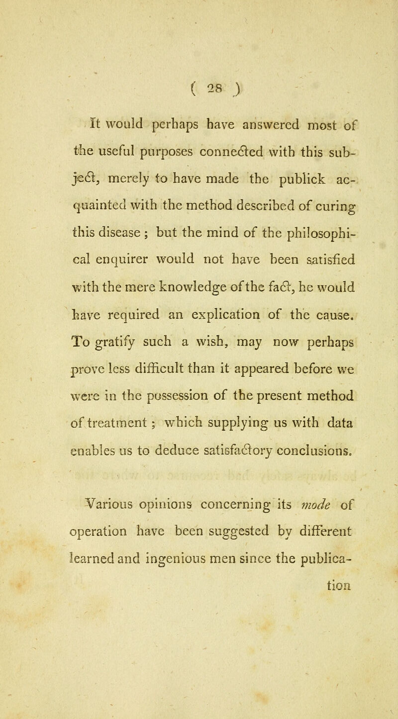 It would perhaps have answered most of the useful purposes conne<^ed with this sub- jcS:, merely to have made the publick ac- quainted with the method described of curing this disease ; but the mind of the philosophi- cal enquirer would not have been satisfied with the mere knowledge of the fa6l, he would have required an explication of the cause. To gratify such a wish, may now perhaps prove less difficult than it appeared before we were in the possession of the present method of treatment ; which supplying us with data enables us to deduce satisfa61ory conclusions. Various opinions concerning its 7?iode of operation have been suggested by different learned and ingenious men since the publica- tion