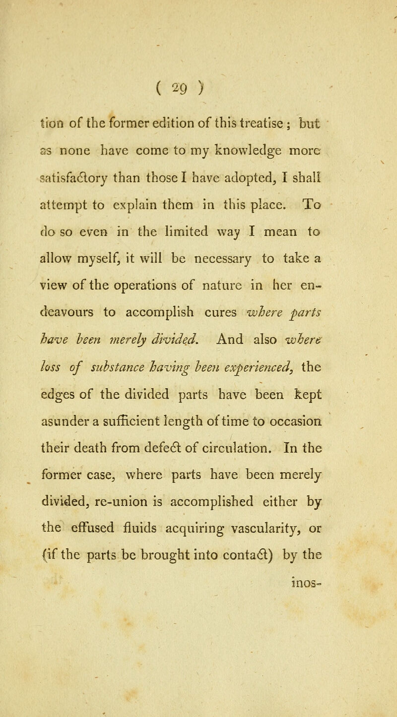 tion of the former edition of this treatise ; but ss none have come to my knowledge more satisfa6lory than those I have adopted^ I shall attempt to explain them in this place. To do so even in the limited way I mean to allow myself, it will be necessary to take a view of the operations of nature in her en- deavours to accomplish cures where parts have he en merely divide^d. And also where loss of substance having heen experienced, the edges of the divided parts have been kept asunder a sufficient length of time to occasion, their death from defecl of circulation. In the former case^ where parts have been merely divided, re-union is accomplished either by the effused fluids acquiring vascularity, or (if the parts be brought into conta6l) by the inoS