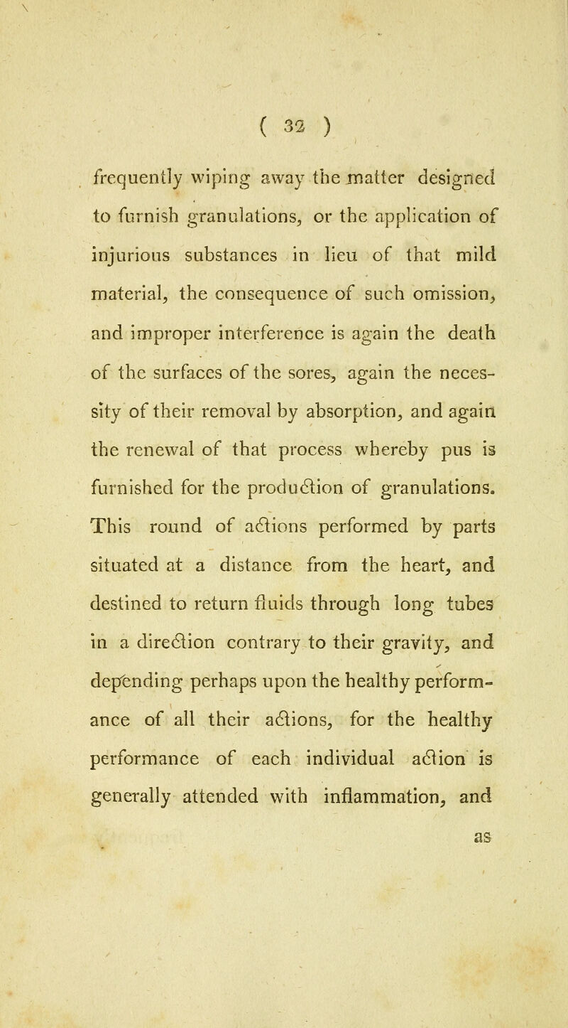 frequently wiping away the matter designed to furnish granulations^, or the application of injurious substances in lieu of that mild material^ the consequence of such omission^ and improper interference is again the death of the surfaces of the sores.^ again the neces- sity of their removal by absorption, and again the renewal of that process whereby pus is furnished for the produdlion of granulations. This round of a6lions performed by parts situated at a distance from the heart, and destined to return fluids through long tubes in a direction contrary to their gravity, and depending perhaps upon the healthy perform- ance of all their actions, for the healthy performance of each individual a6iion is generally attended with inflammation, and as