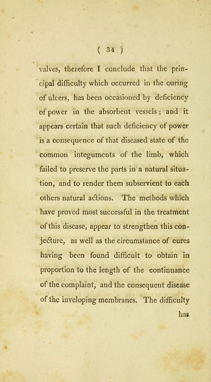 valves, therefore I conclude that the prin- cipal difficulty which occurred in the curing of ulcers, has been occasioned by deficiency of power in the absorbent vessels; and it appears certain that such deficiency of power is a consequence of that diseased state of the common integuments of the limb, which failed to preserve the parts in a natural situa- tion, and to render them subservient to each others natural a6lions. The methods which have proved most successful in the treatment of this disease, appear to strengthen thiscon- jedlure, as well as the circumstance of cures having been found difficult to obtain in proportion to the length of the continuance of the complaint, and the consequent disease of the inveloping membranes. The difficulty ha»