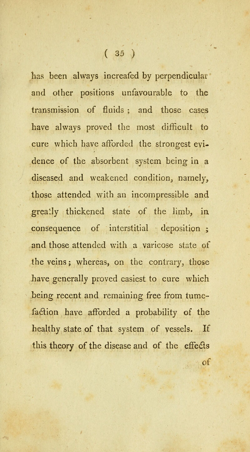 lias been always increafed by perpendicular and other positions unfavourable to the transmission of fluids ; and those cases have always proved the most difficult to cure which have afforded the strongest evi- dence of the absorbent system being in a diseased and weakened condition^ namely, those attended with an incompressible and greatly thickened state of the limb, in consequence of interstitial deposition ; and those attended vnih a varicose state of the veins; whereas, on the contrary, those have generally proved easiest to cure which being recent and remaining free from tume- fadlion have afforded a probability of the healthy state of that system of vessels. If this theory of the disease and of the efFedls of