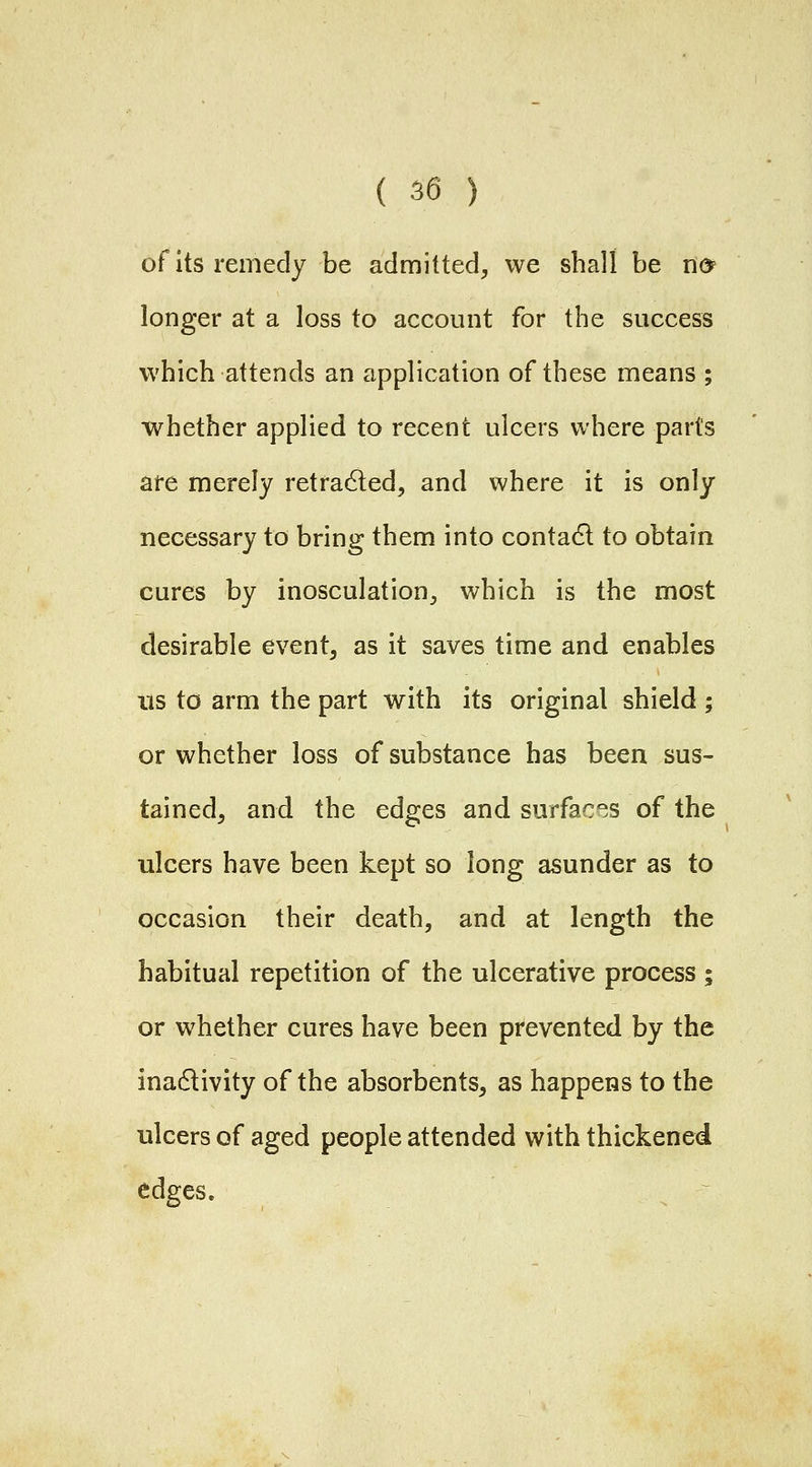 of its remedy be admitted, we shall be u& longer at a loss to account for the success which attends an application of these means ; whether applied to recent ulcers where parts are merely retradled, and where it is only necessary to bring them into contact to obtain cures by inosculation^ which is the most desirable event, as it saves time and enables Its to arm the part with its original shield ; or whether loss of substance has been sus- tained, and the edges and surfaces of the ulcers have been kept so long asunder as to occasion their death, and at length the habitual repetition of the ulcerative process; or whether cures have been prevented by the inadlivity of the absorbents, as happens to the ulcers of aged people attended with thickened edges.