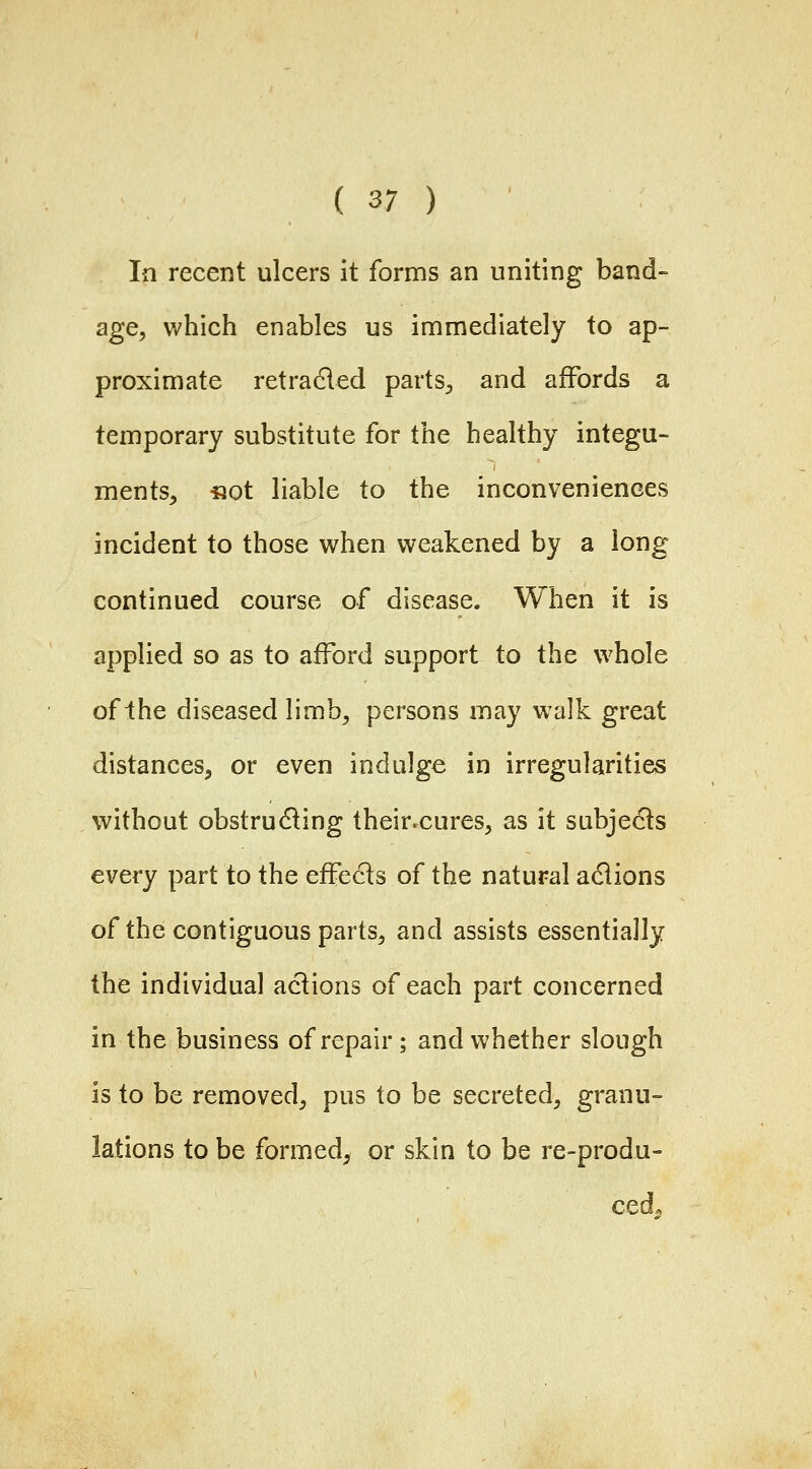 In recent ulcers it forms an uniting band- age, which enables us immediately to ap- proximate retraced partS;, and affords a temporary substitute for the healthy integu- ments, «ot liable to the inconveniences incident to those when weakened by a long continued course of disease. When it is applied so as to afford support to the whole of Ihe diseased limb, persons may walk great distances, or even indulge in irregularities without obstrudling their.cures, as it subjects every part to the effects of the natural adiions of the contiguous parts, and assists essentially the individual actions of each part concerned in the business of repair; and whether slough is to be removed, pus to be secreted, granu- lations to be formed, or skin to be re-produ- ced^