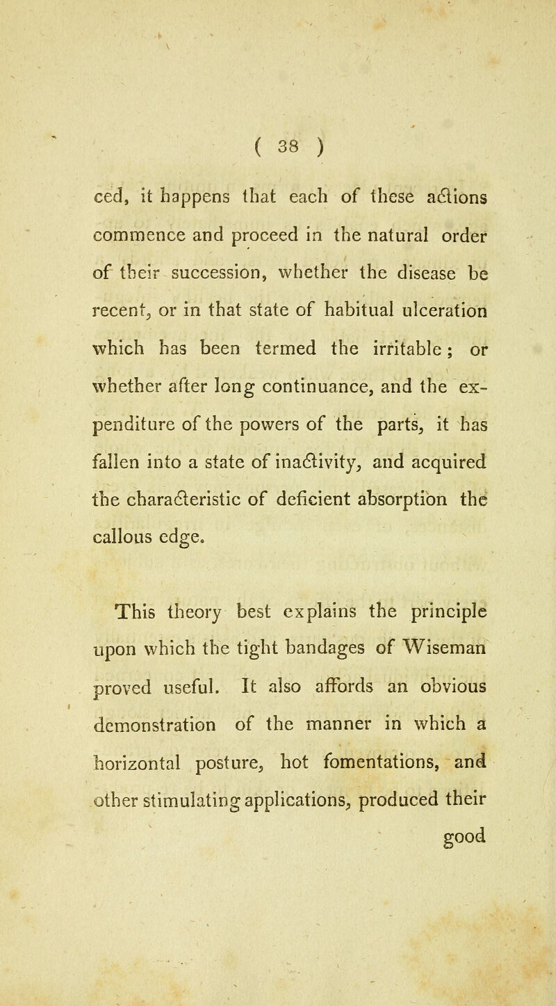 ced, it happens that each of these adlions commence and proceed in the natural order of their succession, whether the disease be recent^ or in that state of habitual ulceration which has been termed the irritable; or whether after long continuance, and the ex- penditure of the powers of the parts^ it has fallen into a state of inadlivity, and acquired the charadleristic of deficient absorption the callous edge. This theory best explains the principle upon which the tight bandages of Wiseman proved useful. It also affords an obvious demonstration of the manner in which a horizontal posture^ hot fomentations, and other stimulating applications^ produced their good