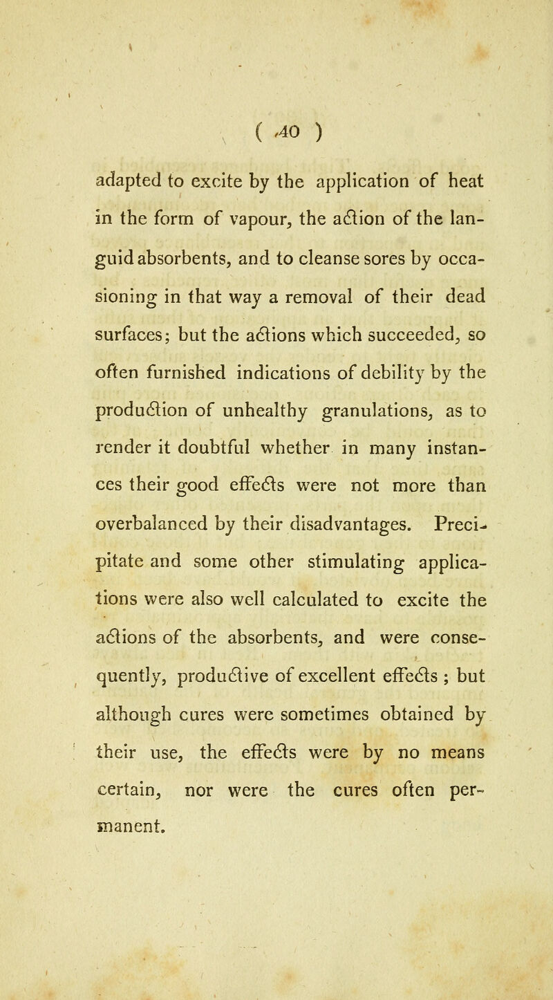 adapted to excite by the application of heat in the form of vapour^ the adlion of the lan- guid absorbents, and to cleanse sores by occa- sioning in that way a removal of their dead surfaces; but the adlions which succeeded;, so often furnished indications of debility by the production of unhealthy granulations, as to render it doubtful whether in many instan- ces their good efFeds were not more than overbalanced by their disadvantages. Preci- pitate and some other stimulating applica- tions v^^ere also well calculated to excite the adlions of the absorbents, and were conse- quently, produdlive of excellent efFeds ; but although cures were sometimes obtained by their use, the efFedls were by no means certain, nor were the cures often per- manent.