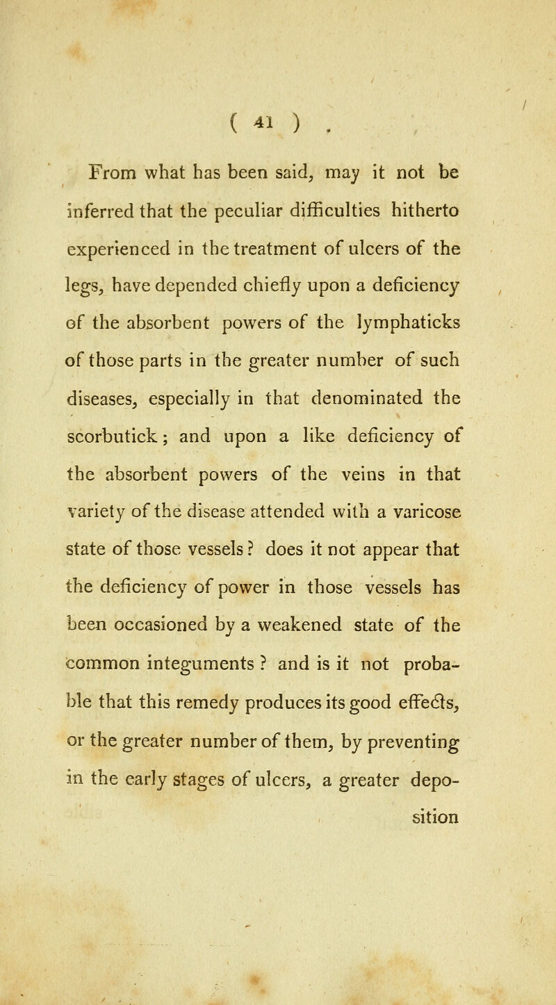 From what has been said, may it not be inferred that the peculiar difficulties hitherto experienced in the treatment of ulcers of the legs^ have depended chiefly upon a deficiency of the absorbent powers of the lymphaticks of those parts in the greater number of such diseases^ especially in that denominated the scorbutick; and upon a like deficiency of the absorbent powers of the veins in that variety of the disease attended with a varicose state of those vessels ? does it not appear that the deficiency of power in those vessels has been occasioned by a weakened state of the common integuments ? and is it not proba- ble that this remedy produces its good effedls, or the greater number of them, by preventing in the early stages of ulcers, a greater depo- sition