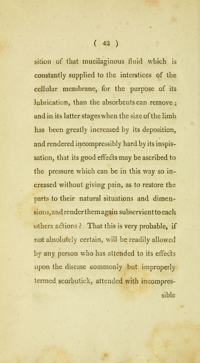 sition of that mucilaginous fluid which is constantly supplied to the interstices of the cellular membrane, for the purpose of its lubrication, than the absorbents can remove; and in its latter stages when the size of the limb has been greatly increased by its deposition, and rendered incompressibly hard by its inspis- sation, that its good efFecls may be ascribed to the pressure which can be in this way so in- creased without giving pain, as to restore the parts to their natural situations and dimen- sions, and render them again subservient to each others anions ? That this is very probable, if not absolutely certain, will be readily allowed by any person who has attended to its efFecls upon the disease commonly but improperly termed scorbutick, attended with incompres- sible