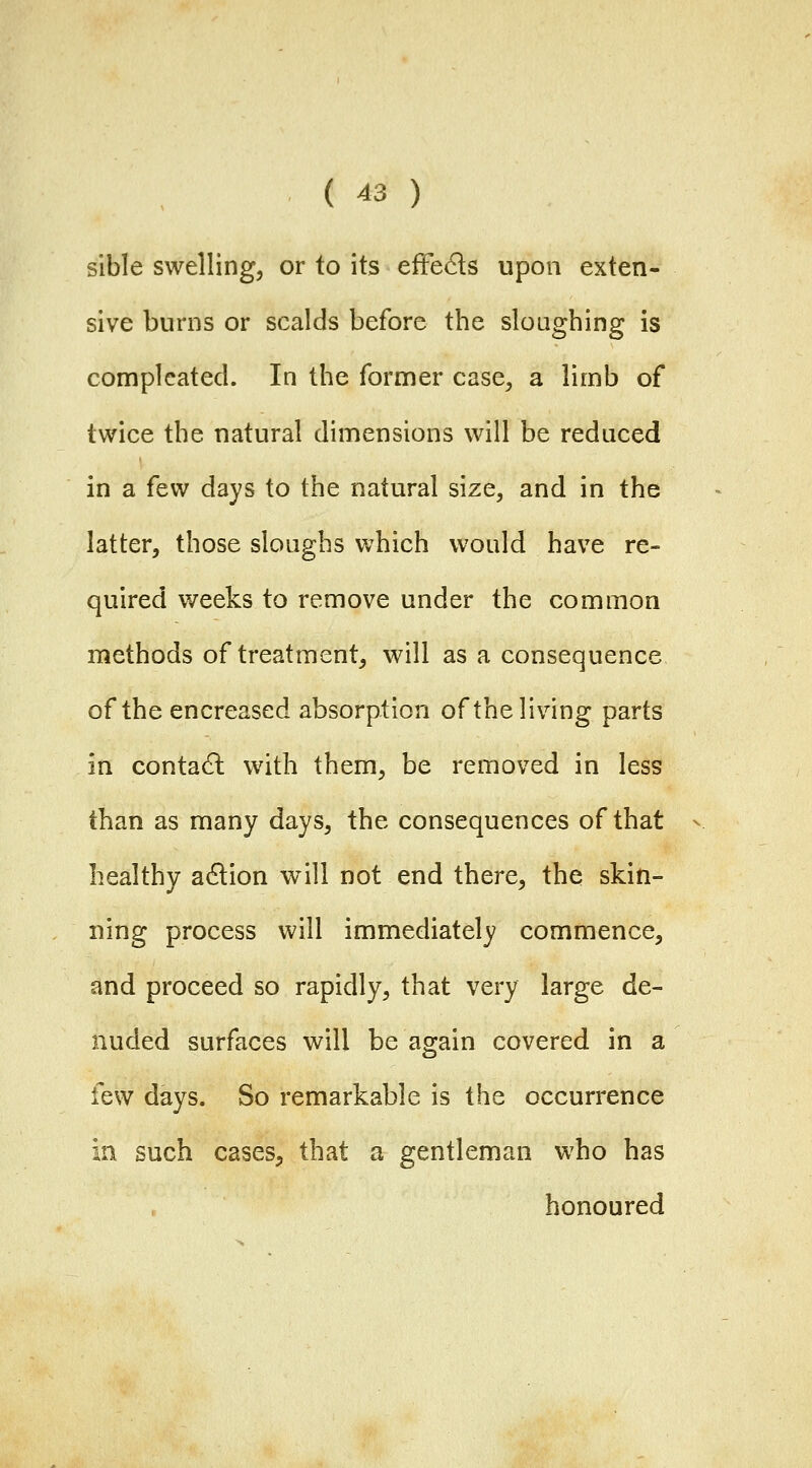 sible swelling, or to its effeds upon exten- sive burns or scalds before the sloughing is complcated. In the former case, a limb of twice the natural dimensions will be reduced in a few days to the natural size, and in the latter, those sloughs which would have re- quired weeks to remove under the common methods of treatment, will as a consequence of the encreased absorption of the living parts in contadl with them, be removed in less than as many days, the consequences of that healthy action will not end there, the skin- ning process will immediately commence, and proceed so rapidly, that very large de- nuded surfaces will be again covered in a few days. So remarkable is the occurrence in such cases, that a gentleman who has honoured
