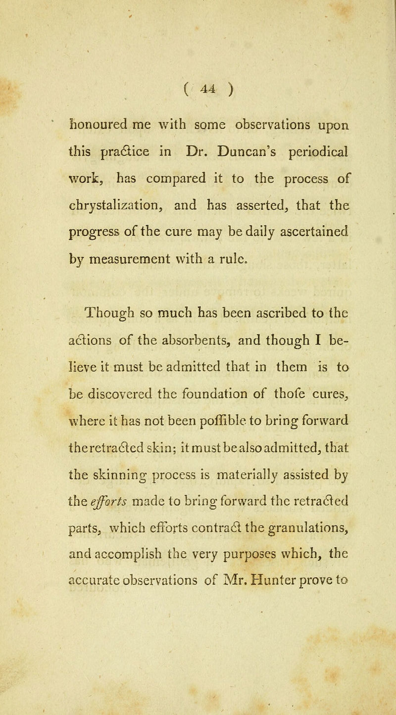 honoured me with some observations upon this pradlice in Dr. Duncan's periodical work, has compared it to the process of chry&talization, and has asserted^ that the progress of the cure may be daily ascertained by measurement with a rule. Though so much has been ascribed to the actions of the absorbents, and though I be- lieve it must be admitted that in them is to be discovered the foundation of thofe cures, where it has not been poffible to bring forward theretra6ledskin; it mustbe also admitted, that the skinning process is materially assisted by the efforts made to bring forward the retracted parts, which efforts contradl the granulations, and accomplish the very purposes which, the accurate observations of Mr. Hunter prove to