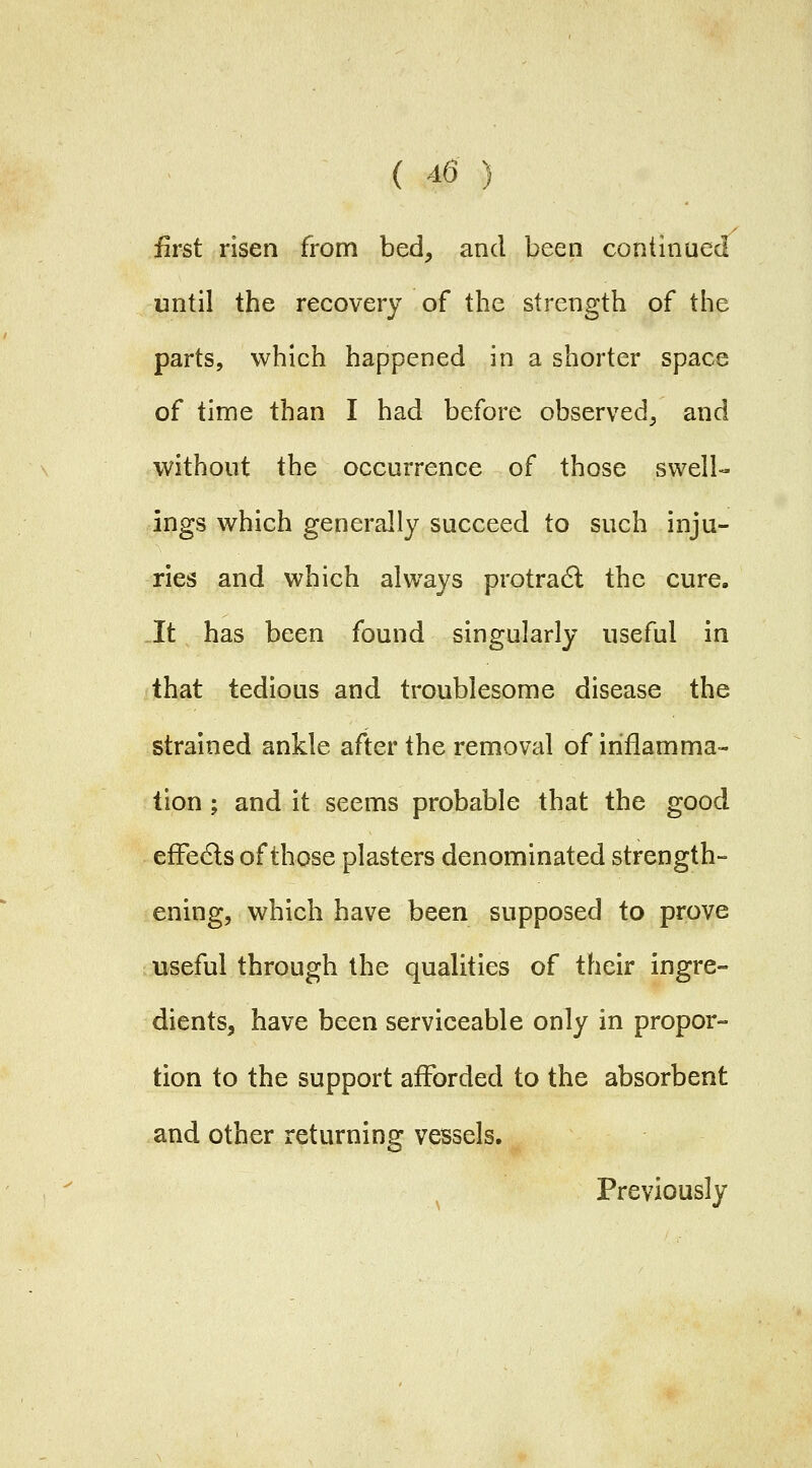 first risen from bed, and been continued until the recovery of the strength of the parts, which happened in a shorter space of time than I had before observed, and without the occurrence of those swell- ings which generally succeed to such inju- ries and which always protradl the cure. It has been found singularly useful in that tedious and troublesome disease the strained ankle after the removal of inflamma- tion ; and it seems probable that the good efFedls of those plasters denominated strength- ening, which have been supposed to prove useful through the qualities of their ingre- dients, have been serviceable only in propor- tion to the support afforded to the absorbent and other returning vessels. Previously