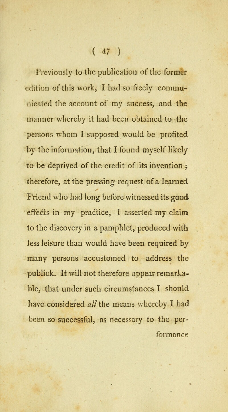 Previously to the publication of the former edition of this work, I had so freely commu- nicated the account of my success, and the manner whereby it had been obtained to the persons whom I supposed would be profited by the information, that I found myself likely to be deprived of the credit of its invention i therefore, at the pressing request of a learned Friend who had long before witnessed its good effects in my pracftice, I asserted my claim to the discovery in a pamphlet, produced with less leisure than would have been required by many persons accustomed to address the publick. It will not therefore appear remarka- ble, that under such circumstances I should have considered all tht means whereby I had been so successful, as necessary to the per- formance