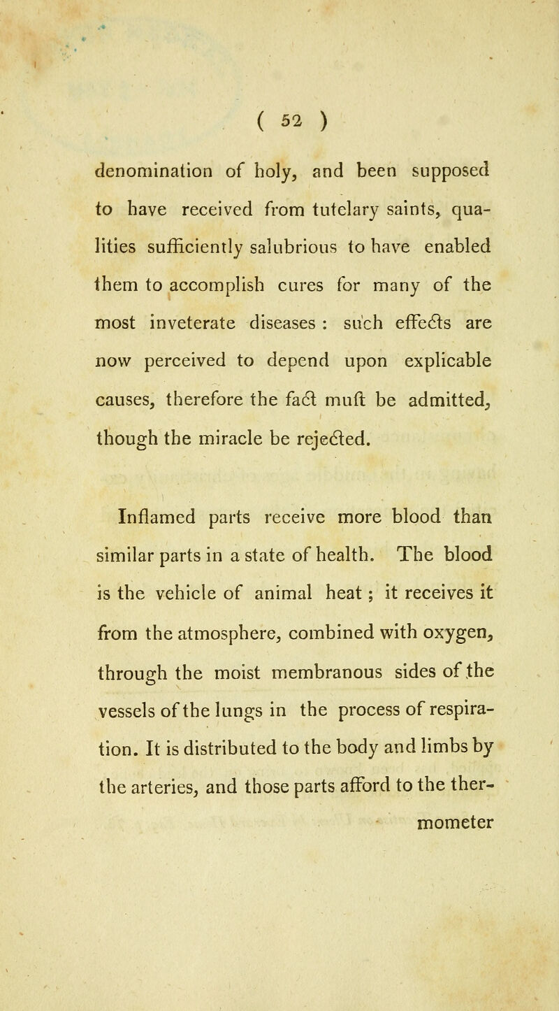 denomination of holy, and been supposed to have received from tutelary saints, qua- lities sufficiently salubrious to have enabled them to accomplish cures for many of the most inveterate diseases : such effedls are now perceived to depend upon explicable causes, therefore the fa6l muft be admitted^ though the miracle be rejeded. Inflamed parts receive more blood than similar parts in a state of health. The blood is the vehicle of animal heat; it receives it from the atmosphere, combined with oxygen, through the moist membranous sides of the vessels of the lungs in the process of respira- tion. It is distributed to the body and limbs by the arteries, and those parts afford to the ther- mometer