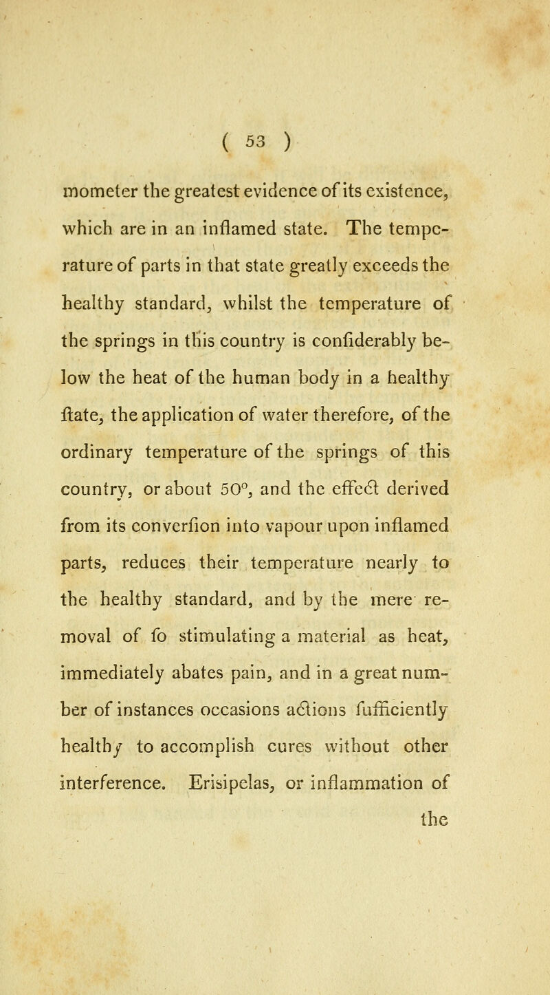 mometer the greatest evidence of its existence, which are in an inflamed state. The tempe- rature of parts in that state greatly exceeds the heahhy standard^ whilst the temperature of the springs in this country is confiderably be- low the heat of the human body in a healthy Hate^ the application of water therefore, of the ordinary temperature of the springs of this country, or about 50°, and the efFe61 derived from its converfion into vapour upon inflamed parts, reduces their temperature nearly to the healthy standard, and by the mere re- moval of fo stimulating a material as heat, immediately abates pain, and in a great num- ber of instances occasions anions fuiHciently health/ to accomplish cures without other interference. Erisipelas, or inflammation of the