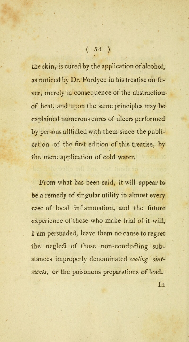 the skin, is cured by the application of alcohol^ as noticed by Dr. Fordyce in his treatise on fe- ver, merely in consequence of the abstradion- of heatj and upon the same principles may be explained numerous cures of ulcers performed by persons afflided with them since the publi- cation of the first edition of this treatise^ by the mere application of cold water. From what has been said, it will appear to be a remedy of singular utility in almost every case of local inflammation, and the future experience of those who make trial of it will, I am persuaded, leave them no cause to regret the negledl of those non-condu61ing sub- stances improperly denominated cooling ornU merits^ or the poisonous preparations of lead. In