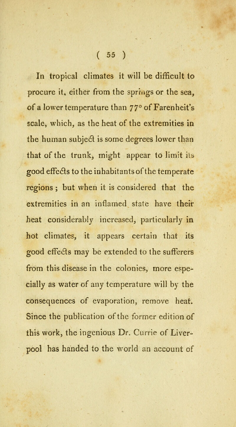 In tropical climates it will be difficult to procure it, either from the springs or the sea, of a lower temperature than j]^ of Farenheit's scale, which, as the heat of the extremities in the human subjedl is some degrees lower than that of the trunk, might appear to limit its good effedls to the inhabitants of the temperate regions ; but when it is considered that the extremities in an inflamed state have their heat considerably increased, particularly in hot climates, it appears certain that its good effe6ls may be extended to the sufferers from this disease in the colonies, more espe- cially as water of any temperature will by the consequences of evaporation, remove heat. Since the publication of the former edition of this work, the ingenious Dr. Gurrie of Liver- pool has handed to the world an account of