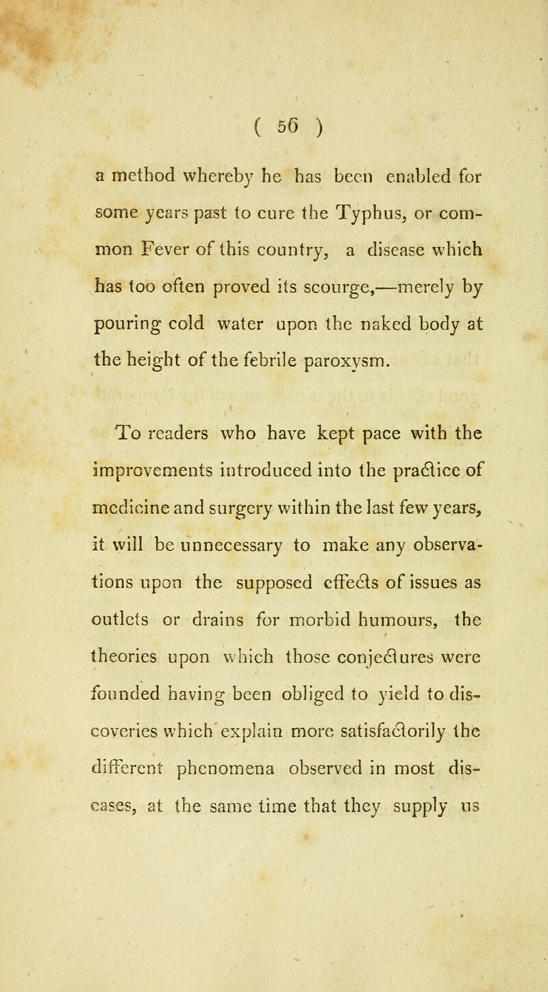 a method whereby he has been enabled for some years past to cure the Typhus, or com- mon Fever of this country, a disease which has too often proved its scourge,—merely by pouring cold water upon the naked body at the height of the febrile paroxysm. To readers who have kept pace with the improvements introduced into the pradlice of medicine and surgery within the last few years, it will be unnecessary to make any observa- tions upon the supposed efFe6ls of issues as outlets or drains for morbid humours, the theories upon which those conjeciures were founded having been obliged to yield to dis- coveries which explain more satisfactorily the different phenomena observed in most dis- eases, at the same time that they supply iis