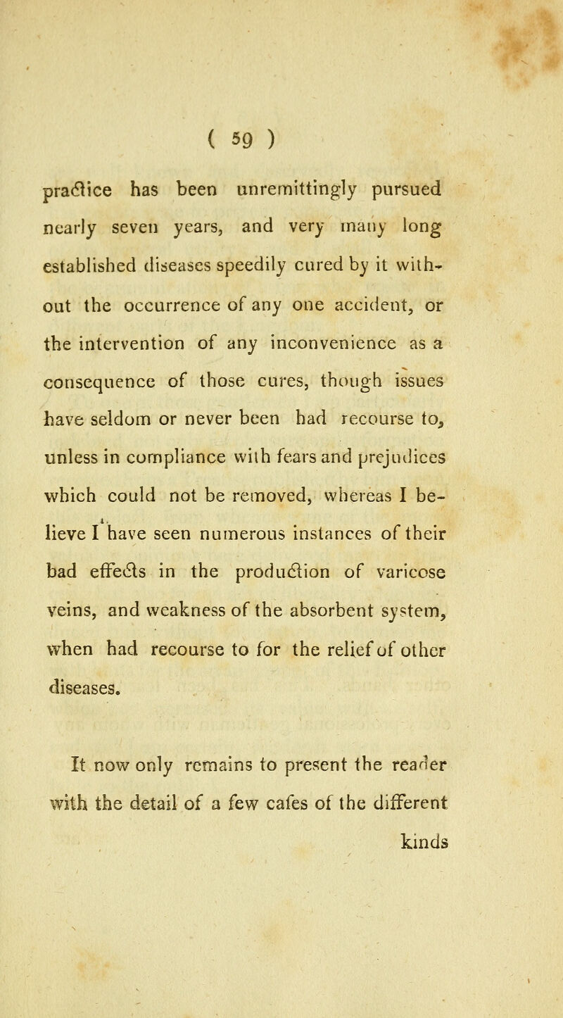 pra(51ice has been unremittingly pursued nearly seven years, and very many long established diseases speedily cured by it with* out the occurrence of any one accident, or the intervention of any inconvenience as a consequence of those cures, though issues have seldom or never been had recourse to, unless in compliance wilh fears and prejudices which could not be removed, v^hereas I be- lieve I have seen numerous instances of their bad efFedls in the production of varicose veins, and weakness of the absorbent system, when had recourse to for the relief of other diseases. It now only remains to present the reader with the detail of a few cafes of the different kinds