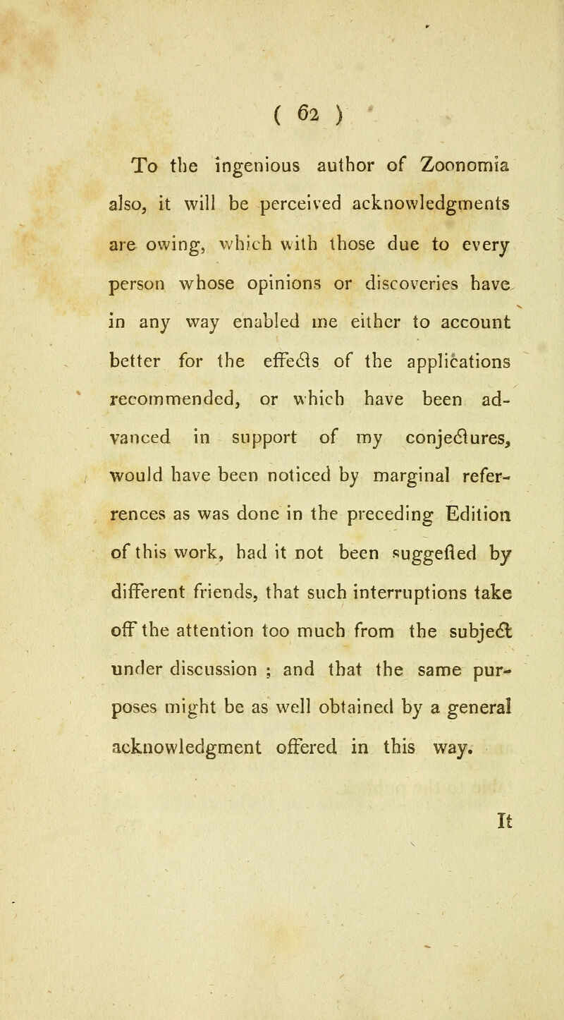 To the ingenious author of Zoononriia also^ it will be perceived acknowledgments are owing, \vhich with those due to every person whose opinions or discoveries have in any way enabled me either to account better for the eife6is of the applications recommended, or which have been ad- vanced in support of my conjedlures, would have been noticed by marginal refer- rences as was done in the preceding Edition of this work, had it not been suggefled by different friends, that such interruptions take off the attention too much from the subjecSt under discussion ; and that the same pur- poses might be as well obtained by a general acknowledgment offered in this way. It