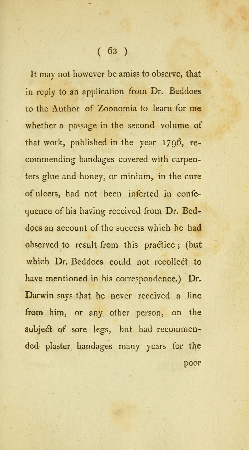 It may not however be amiss to observe, that in reply to an application from Dr. Beddoes to the Author of Zoonomia to learn for me whether a passage in the second volume of that work, published in the year 179^, re- commending bandages covered with carpen- ters glue and honey, or minium, in the cure of ulcers, had not been inferted in confe-= quence of his having received from Dr. Bed- does an account of the success which he had observed to result from this practice ; (but which Dr. Beddoes could not recoiled to have mentioned in his correspondence.) Dr. Darwin says that he never received a line from him, or any other person, on the subjedl of sore legs, but had recommen- ded plaster bandages many years for tl^e poor