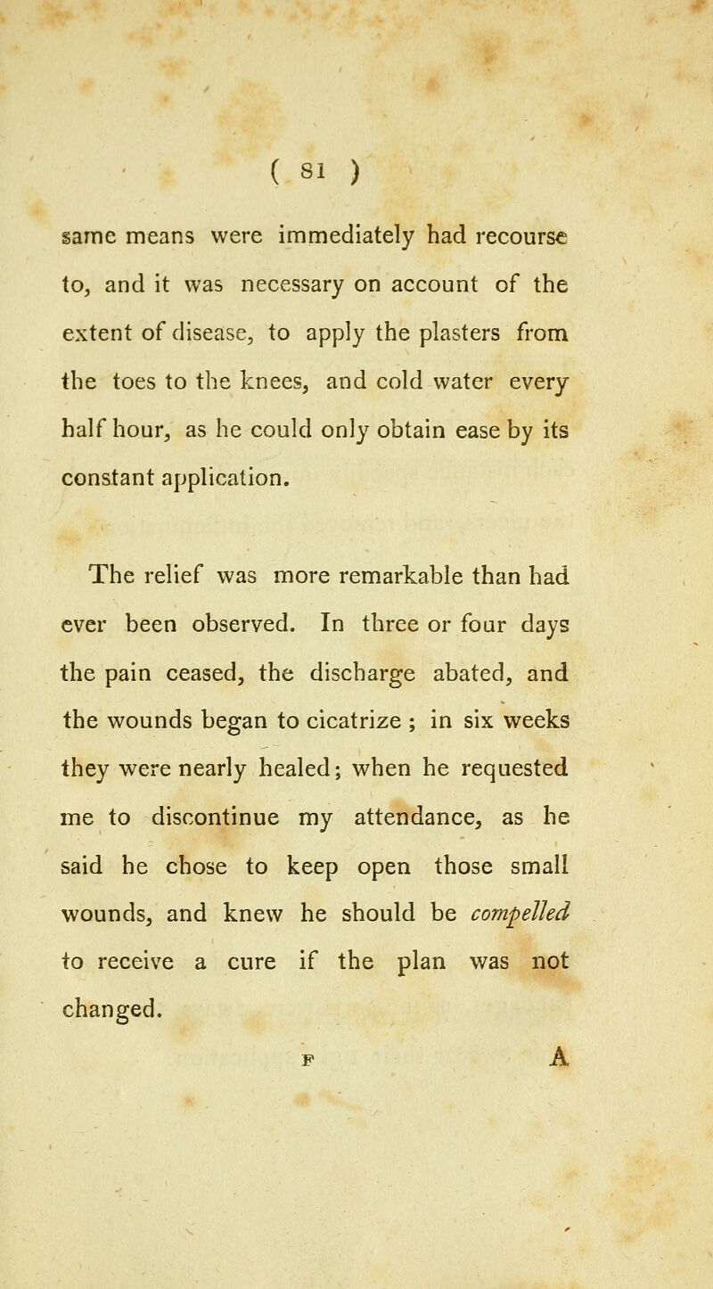 same means were immediately had recourse to, and it was necessary on account of the extent of disease, to apply the plasters from the toes to the knees, and cold water every half hour, as he could only obtain ease by its constant application. The relief was more remarkable than had ever been observed. In three or four days the pain ceased, the discharge abated, and the wounds began to cicatrize ; in six weeks they were nearly healed; when he requested me to discontinue my attendance, as he said he chose to keep open those small wounds, and knew he should be compelled to receive a cure if the plan was not changed. F A