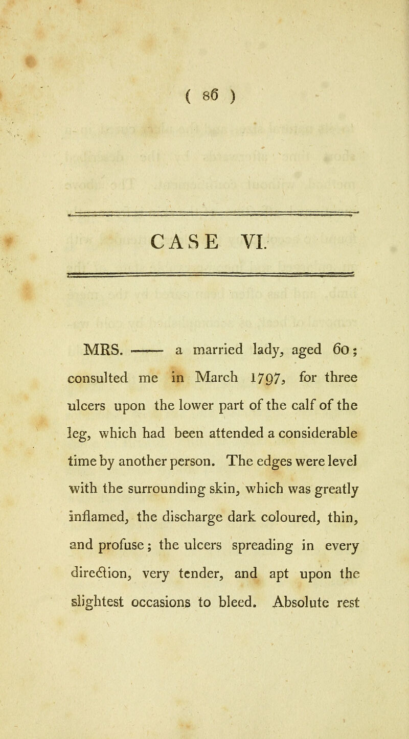 CASE VI MRS. =— a married lady, aged 6o; consulted me in March 1797^ for three ulcers upon the lower part of the calf of the leg, which had been attended a considerable time by another person. The edges were level with the surrounding skin, which was greatly inflamed, the discharge dark coloured, thin, and profuse; the ulcers spreading in every direction, very tender, and apt upon the slightest occasions to bleed. Absolute rest