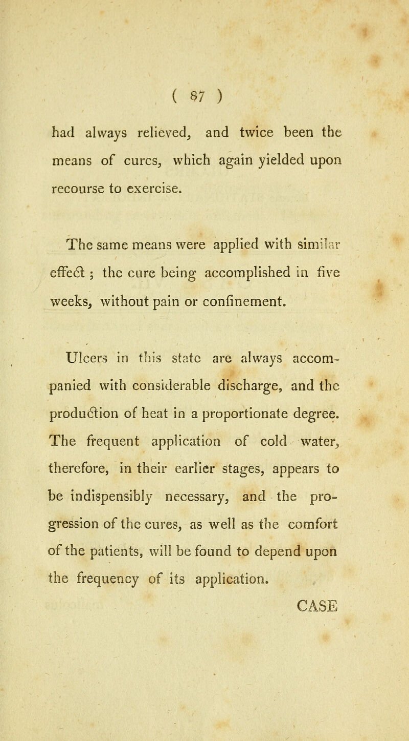 had always relieved^ and twice been the means of curcs^ which again yielded upon recourse to exercise. The same means were applied with similar efFe6t; the cure being accomplished in fiv^e weeks, without pain or confinement. Ulcers in this state are always accom- panied with considerable discharge, and the produ6lion of heat in a proportionate degree. The frequent application of cold water^ therefore, in their earlier stages, appears to be indispensibly necessary^ and the pro- gression of the cures, as well as the comfort of the patients, will be found to depend upon the frequency of its application,