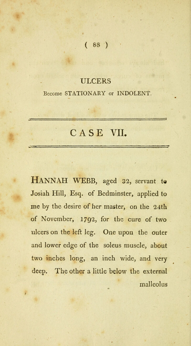 { 8S ) ULCERS Become STATIONARY or INDOLENT. CASE VIL Hannah WEBB, aged 32; servant ta Josiah Hill, Esq. of Bedminster, applied to me by the desire of her master, on the 24th of November, 1792, for the cure of two ulcers on the left leg. One upon the outer and lower edge of the soleus muscle, about two inches long, an inch wide, and very deep. The other a little below the external malleolus