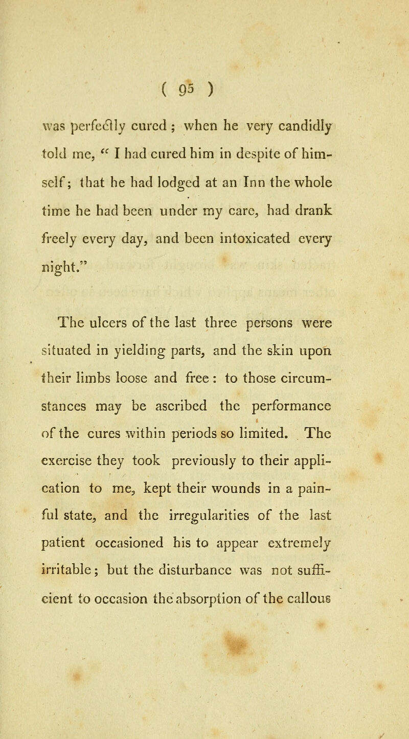 was perfectly cured ; when he very candidly told me, '^ I had cured him in despite of him- self; that he had lodged at an Inn the whole time he had been under my care, had drank freely every day, and been intoxicated every night. The ulcers of the last three persons were situated in yielding parts, and the skin upon their limbs loose and free : to those circum- stances may be ascribed the performance of the cures within periods so limited. The exercise they took previously to their appli- cation to me, kept their wounds in a pain- ful state, and the irregularities of the last patient occasioned his to appear extremely irritable; but the disturbance was not suffi- cient to occasion the absorption of the callous ^