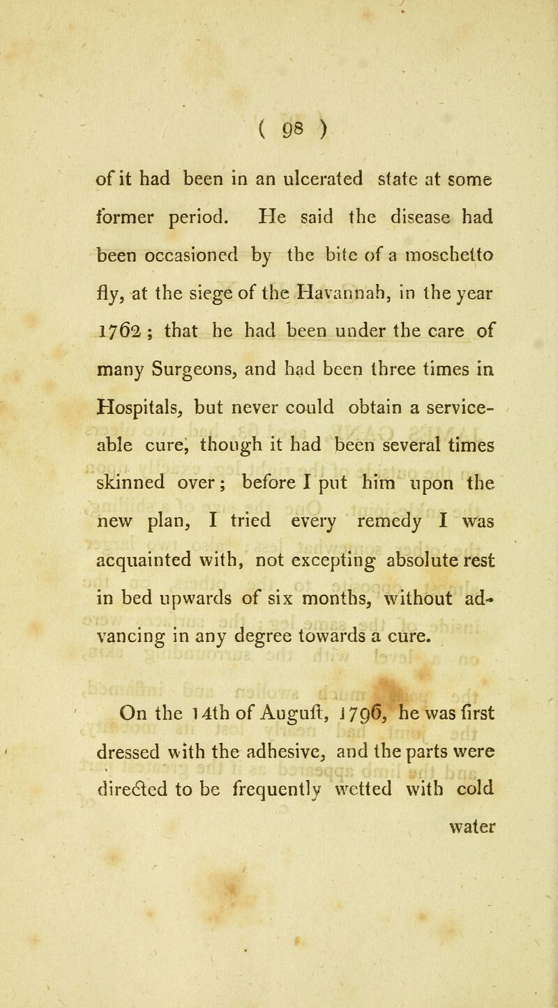 of it had been in an ulcerated state at some former period. He said the disease had been occasioned by the bite of a moschetto fly, at the siege of the Havannah, in the year lydl; that he had been under the care of many Surgeons, and had been three times in Hospitals, but never could obtain a service- able cure, though it had been several times skinned over; before I put him upon the new plan, I tried every remedy I was acquainted with, not excepting absolute rest in bed upwards of six months, without ad- vancing in any degree towards a cure. On the 14th of Auguil, J 796, he was first dressed with the adhesive, and the parts were diredled to be frequently wetted with cold water