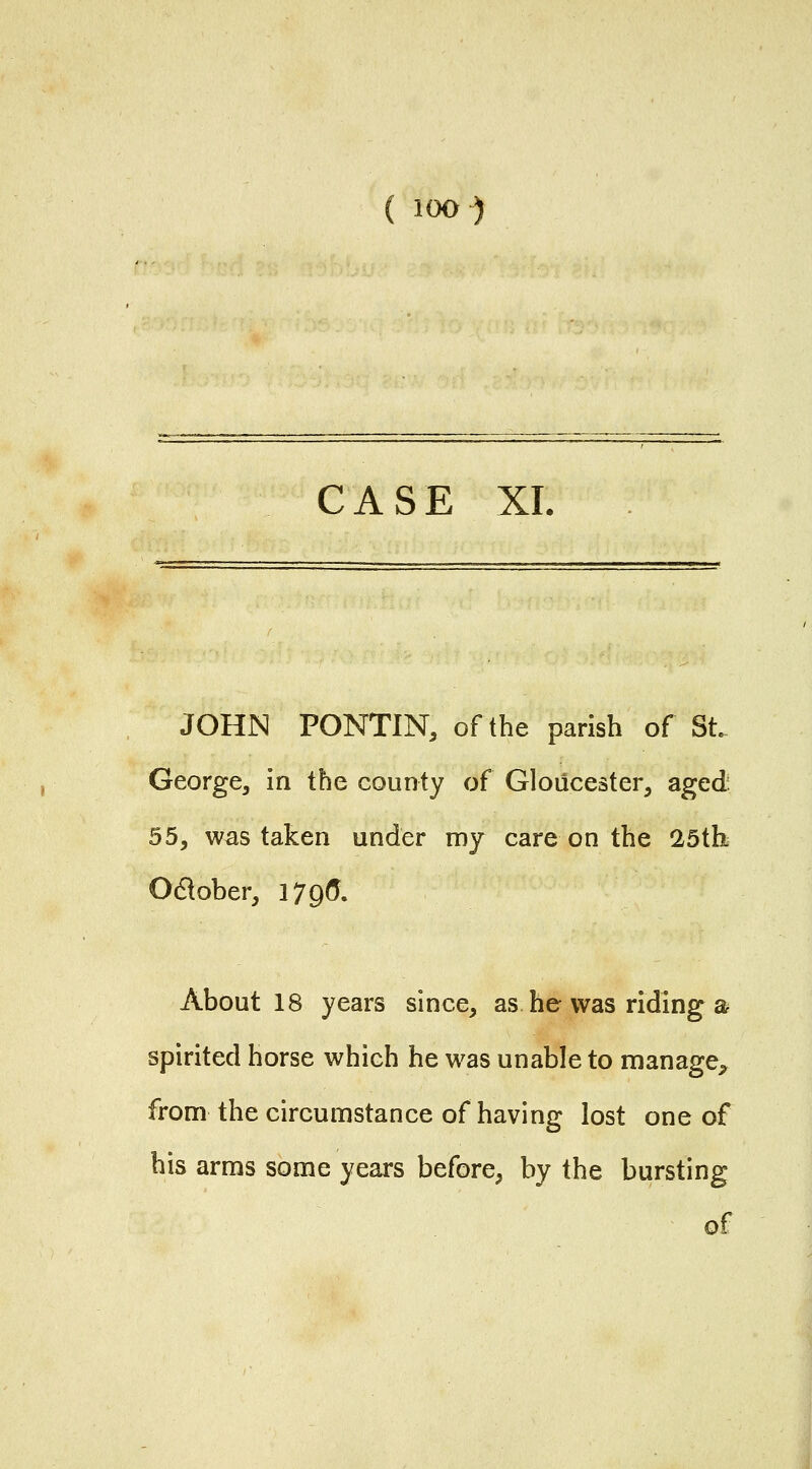 CASE XL JOHN PONTIN, of the parish of St George^ in the county of Gloucester^ aged 55, was taken under my care on the 25tb Odlober, 179(5. About 18 years since, as he was riding a spirited horse which he was unable to manage^ from the circumstance of having lost one of his arms some years before, by the bursting of