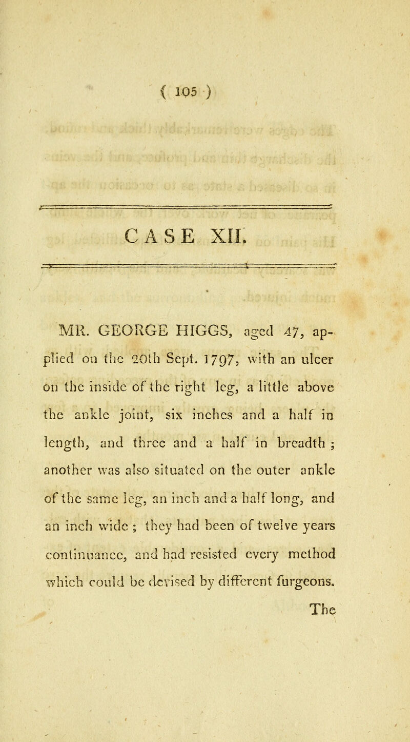 ( 1Q5 ) CASE XIL MR. GEORGE HIGGS, aged Al, ap» plied on the 20th Sept. 1797? ^^ith an ulcer on the inside of the right leg, a little above the ankle joint, six inches and a half in length, and three and a half in breadth; another was also situated on the outer ankle of the same leg, an inch and a half long, and an inch wide ; they had been of twelve years continuance, and had resisted every method which could be devised by different furgeons.