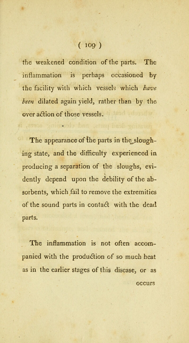 the weakened condition of the parts. The inflammation is perhaps occasioned by the facility with which vessels which have heen dilated again yield, rather than by the over a^lion of those vessels. The appearance of the parts in the^slough- ing state, and the difficulty experienced in producing a separation of the sloughs, evi- dently depend upon the debility of the ab- sorbents, which fail to remove the extremities of the sound parts in contact with the dead parts. The inflammation is not often accom- panied with the produdlion of so much heat as in the earlier stages of this disease, or as occurs