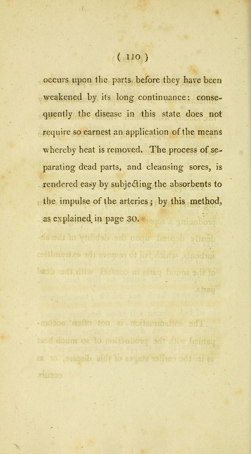 ( lio) occurs upon the parts before they have been weakened by its long continuance: conse- quently the disease in this state does not require so earnest an application of the means whereby heat is removed. The process of se- parating dead parts, and cleansing sores, is rendered easy by subjedling the absorbents to the impulse of the arteries; by this method^ as explained in page 30.