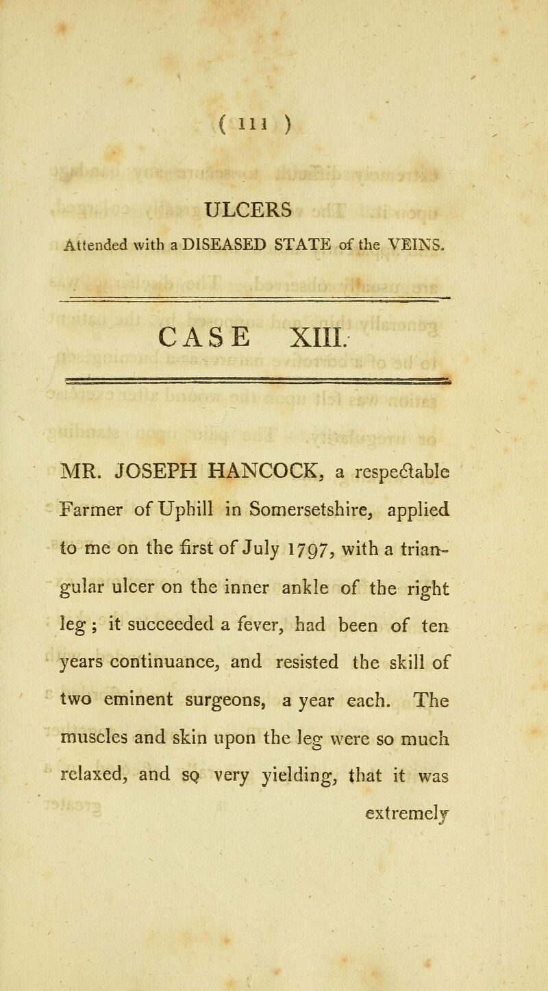 ULCERS Attended with a DISEASED STATE of the VEINS« CASE XIIL MR. JOSEPH HANCOCK, a respedable Farmer of Uphill in Somersetshire, applied to me on the first of July 1797, with a trian- gular ulcer on the inner ankle of the right leg; it succeeded a fever, had been of ten years continuance, and resisted the skill of two eminent surgeons, a year each. The muscles and skin upon the leg were so much relaxed, and sq very yielding, that it was extremely