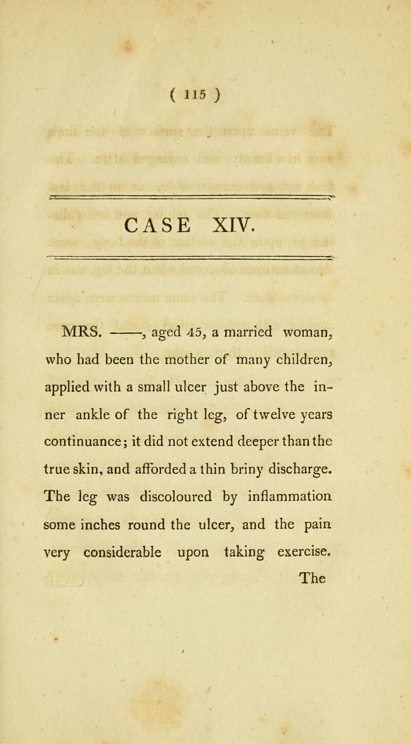 CASE XIV. MRS. -——y aged 45^ a married woman^ who had been the mother of many children^ applied with a small ulcer just above the in- ner ankle of the right leg, of twelve years continuance; it did not extend deeper than the true skin, and afforded a thin briny discharge. The leg was discoloured by inflammation some inches round the ulcer, and the pain very considerable upon taking exercise. The