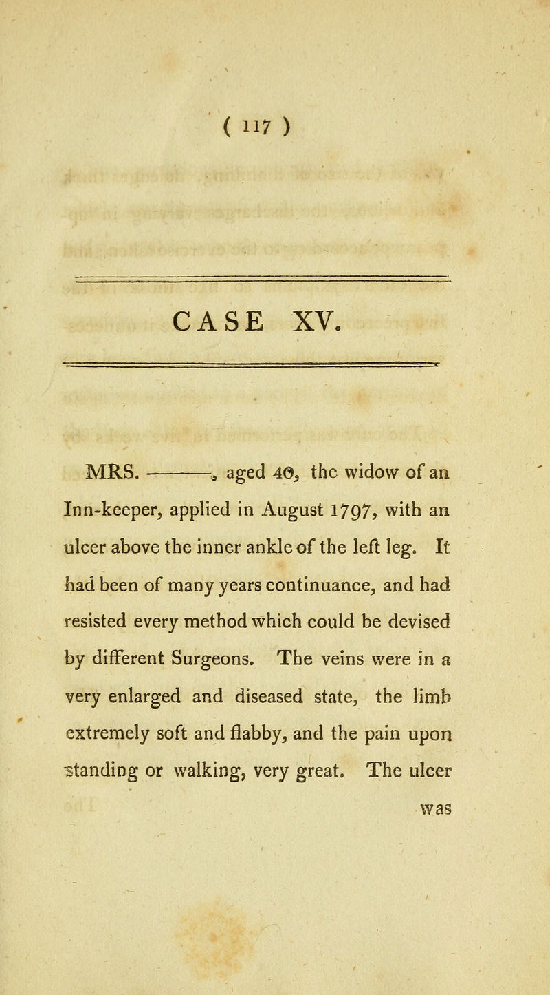 CASE XV. MRS. ^ aged 40^ the widow of an Inn-keeper, applied in August 1797^ with an ulcer above the inner ankle of the left lege It had been of many years continuance, and had resisted every method which could be devised by different Surgeons. The veins were in a very enlarged and diseased state, the limb extremely soft and flabby, and the pain upon standing or walking, very great. The ulcer was