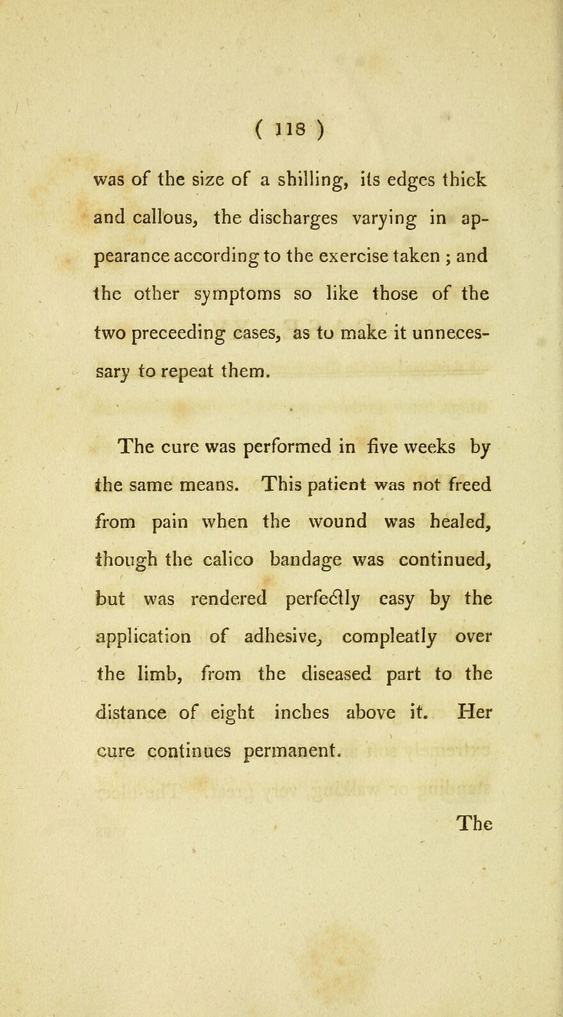 was of the size of a shilling, its edges thick and callous, the discharges varying in ap- pearance according to the exercise taken ; and the other symptoms so like those of the two preceeding cases, as to make it unneces- sary to repeat them. The cure was performed in five weeks by the same means. This patient was not freed from pain when the wound was healed, though the calico bandage was continued, but was rendered perfectly easy by the application of adhesive^ compleatly over the limb, from the diseased part to the distance of eight inches above it. Her cure continues permanent.